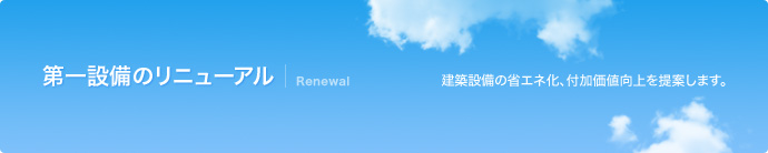 第一設備のリニューアル Renewal 建築設備の省エネ化、付加価値向上を提案します。