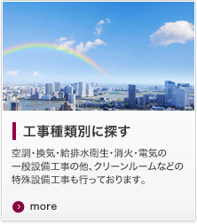 工事種類別に探す 空調・換気・給排水衛生・消火・電気の一般設備工事の他、クリーンルームなどの特殊設備工事も行っております。